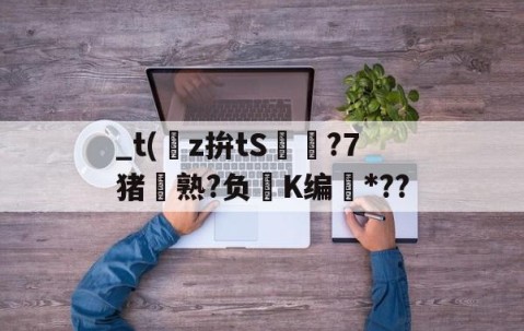 开云官方-关于_t(z拚tS囨⊿?7猪熟?负鮖K编*??的信息